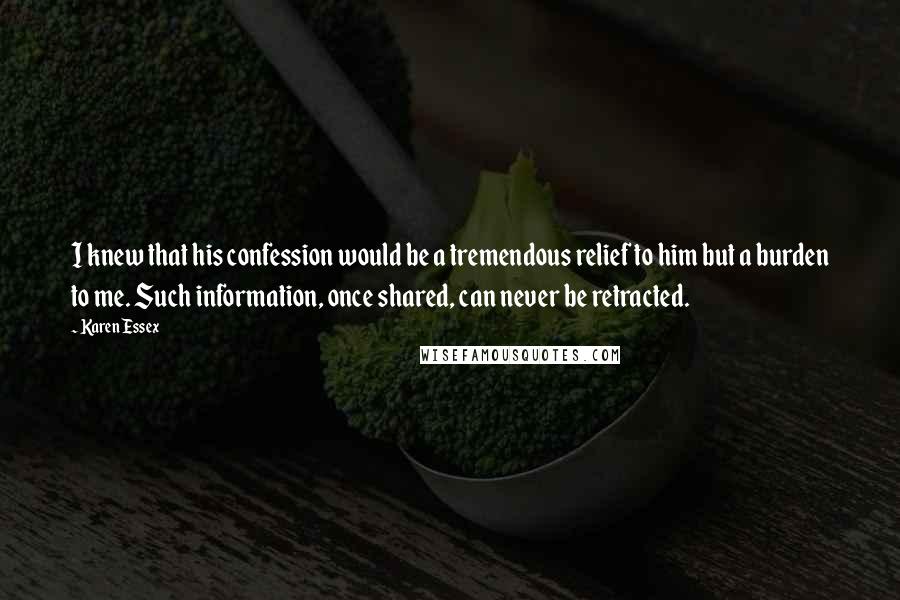 Karen Essex Quotes: I knew that his confession would be a tremendous relief to him but a burden to me. Such information, once shared, can never be retracted.