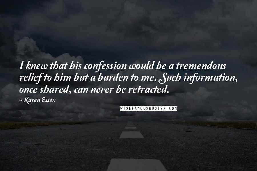 Karen Essex Quotes: I knew that his confession would be a tremendous relief to him but a burden to me. Such information, once shared, can never be retracted.