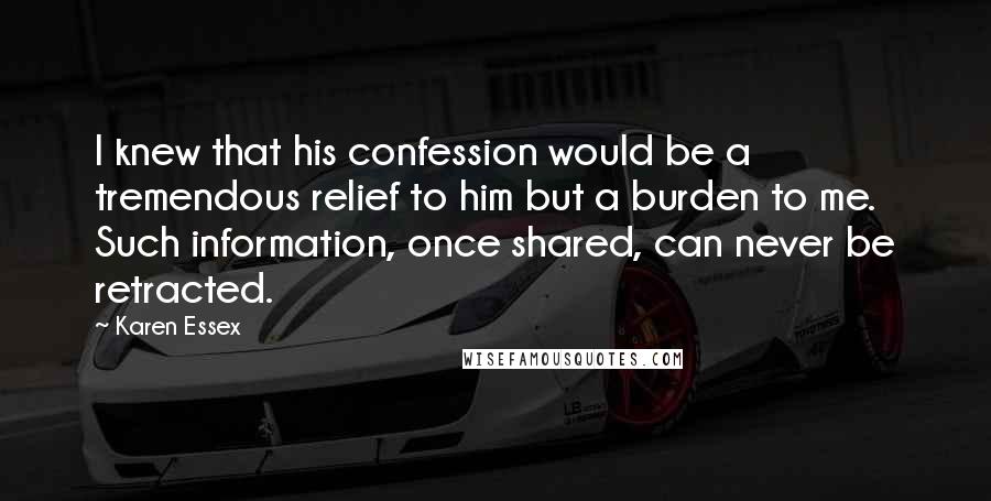 Karen Essex Quotes: I knew that his confession would be a tremendous relief to him but a burden to me. Such information, once shared, can never be retracted.