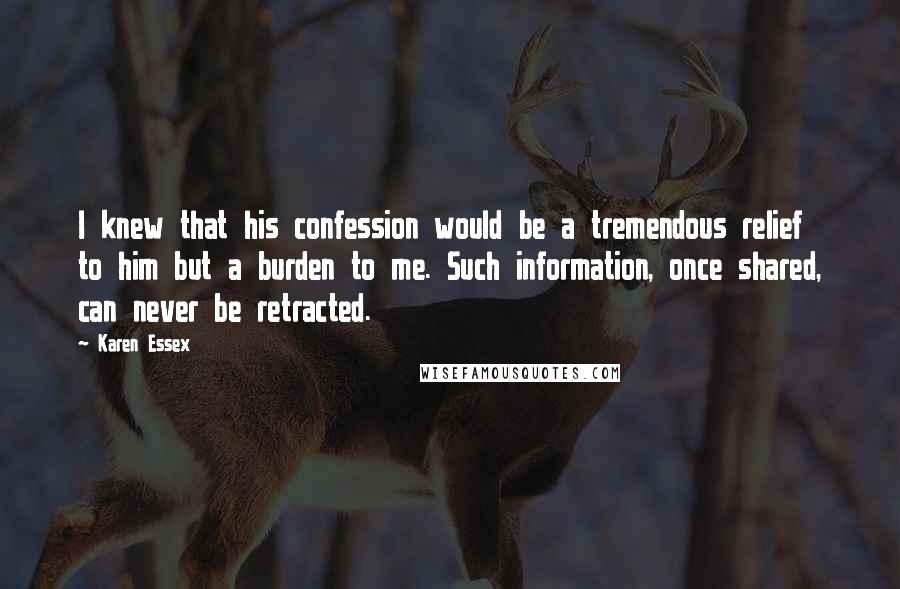 Karen Essex Quotes: I knew that his confession would be a tremendous relief to him but a burden to me. Such information, once shared, can never be retracted.