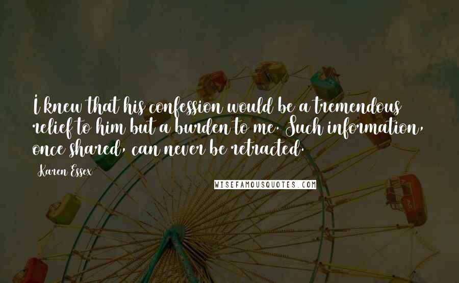 Karen Essex Quotes: I knew that his confession would be a tremendous relief to him but a burden to me. Such information, once shared, can never be retracted.