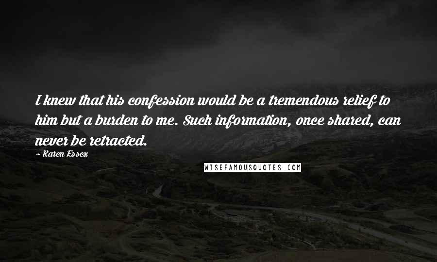 Karen Essex Quotes: I knew that his confession would be a tremendous relief to him but a burden to me. Such information, once shared, can never be retracted.