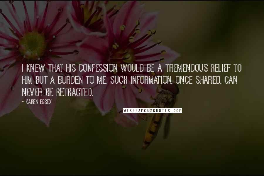 Karen Essex Quotes: I knew that his confession would be a tremendous relief to him but a burden to me. Such information, once shared, can never be retracted.