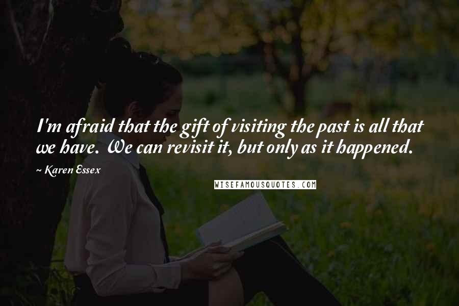 Karen Essex Quotes: I'm afraid that the gift of visiting the past is all that we have. We can revisit it, but only as it happened.