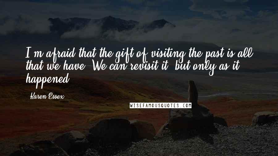 Karen Essex Quotes: I'm afraid that the gift of visiting the past is all that we have. We can revisit it, but only as it happened.