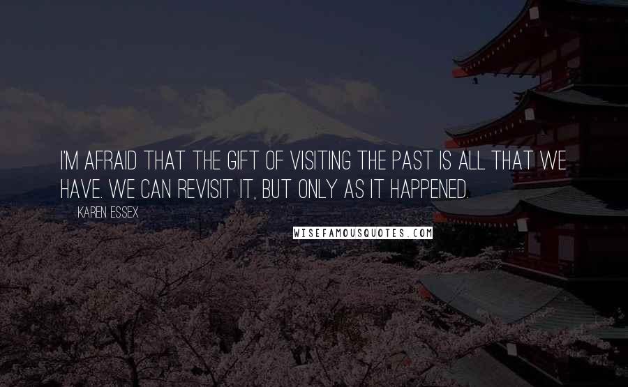 Karen Essex Quotes: I'm afraid that the gift of visiting the past is all that we have. We can revisit it, but only as it happened.