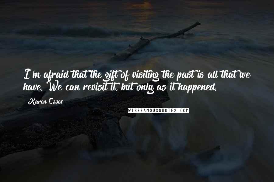 Karen Essex Quotes: I'm afraid that the gift of visiting the past is all that we have. We can revisit it, but only as it happened.