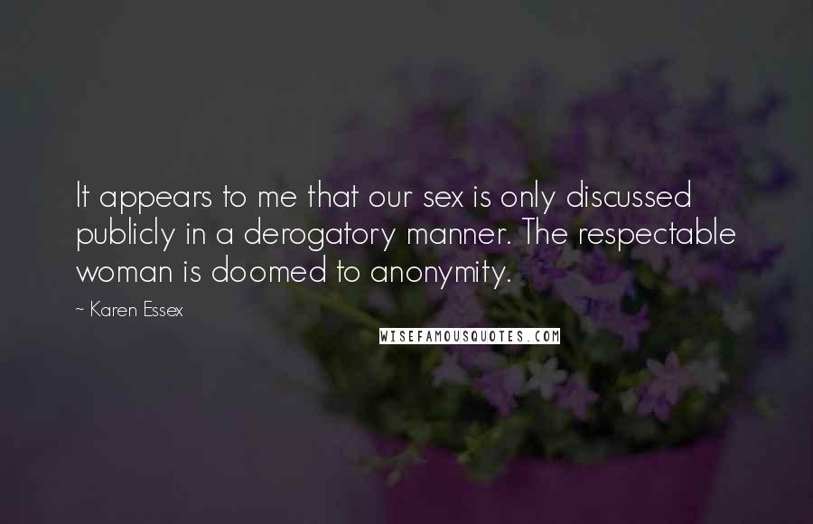 Karen Essex Quotes: It appears to me that our sex is only discussed publicly in a derogatory manner. The respectable woman is doomed to anonymity.