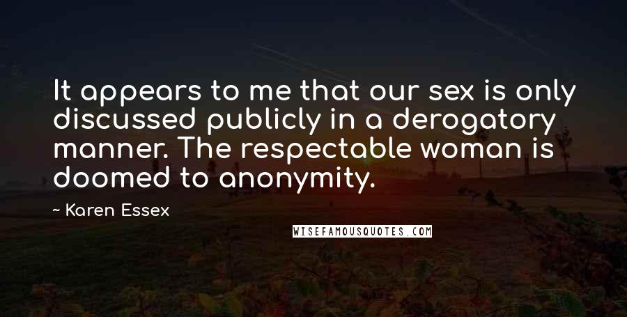 Karen Essex Quotes: It appears to me that our sex is only discussed publicly in a derogatory manner. The respectable woman is doomed to anonymity.