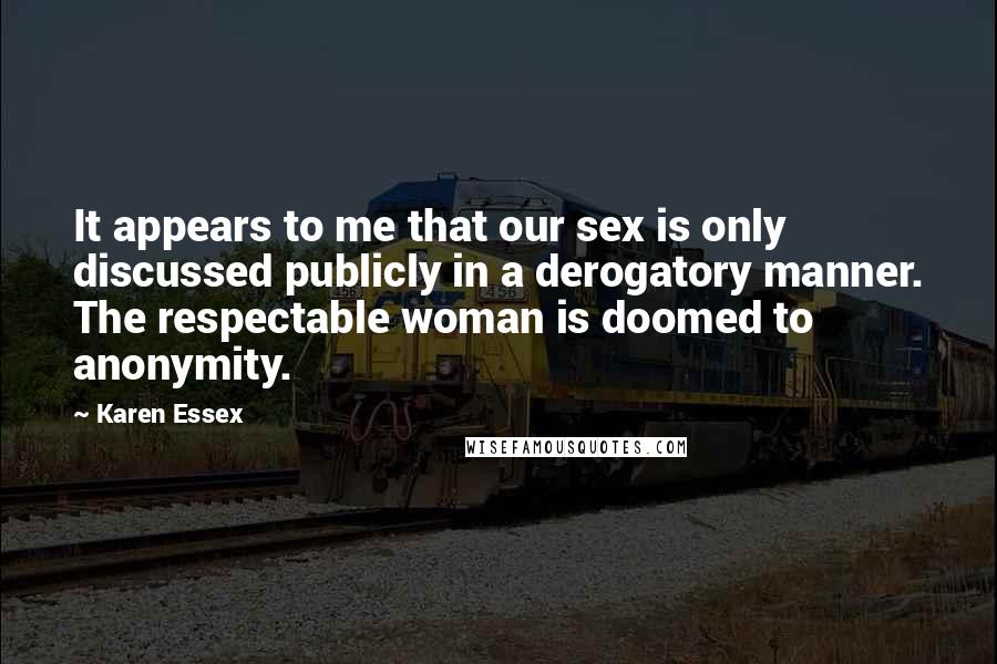 Karen Essex Quotes: It appears to me that our sex is only discussed publicly in a derogatory manner. The respectable woman is doomed to anonymity.