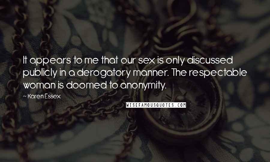 Karen Essex Quotes: It appears to me that our sex is only discussed publicly in a derogatory manner. The respectable woman is doomed to anonymity.