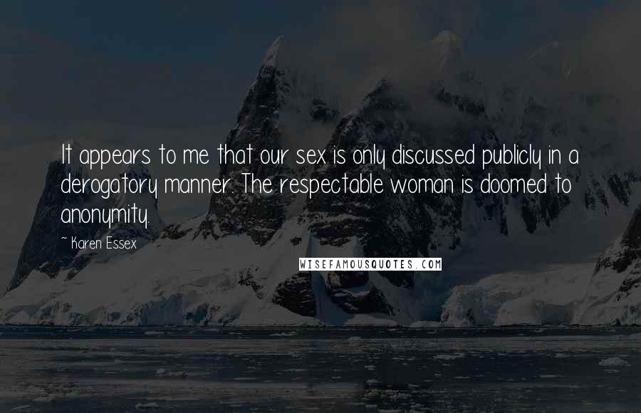 Karen Essex Quotes: It appears to me that our sex is only discussed publicly in a derogatory manner. The respectable woman is doomed to anonymity.