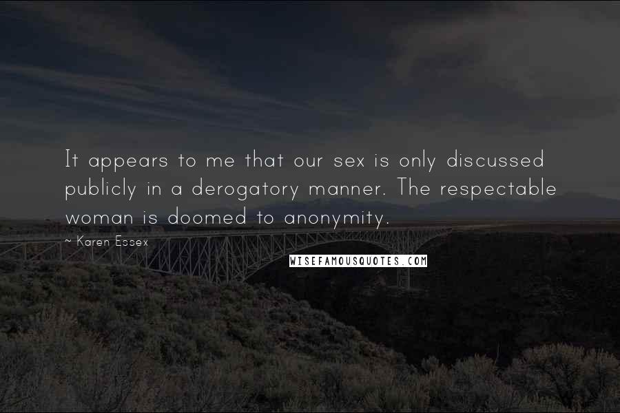 Karen Essex Quotes: It appears to me that our sex is only discussed publicly in a derogatory manner. The respectable woman is doomed to anonymity.