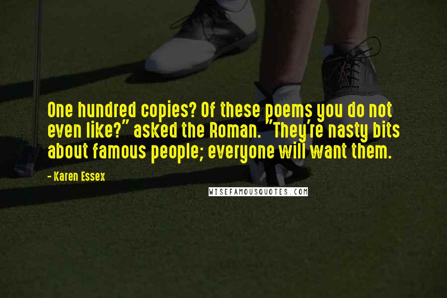 Karen Essex Quotes: One hundred copies? Of these poems you do not even like?" asked the Roman. "They're nasty bits about famous people; everyone will want them.