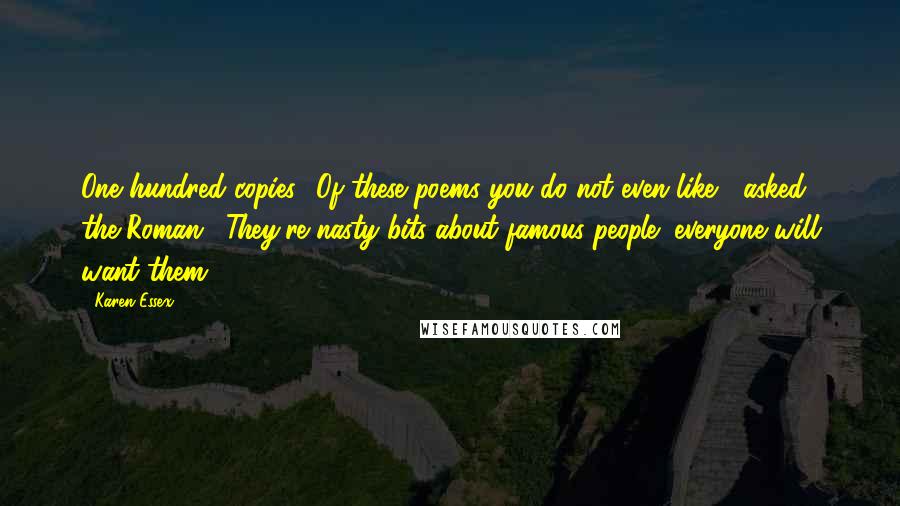 Karen Essex Quotes: One hundred copies? Of these poems you do not even like?" asked the Roman. "They're nasty bits about famous people; everyone will want them.