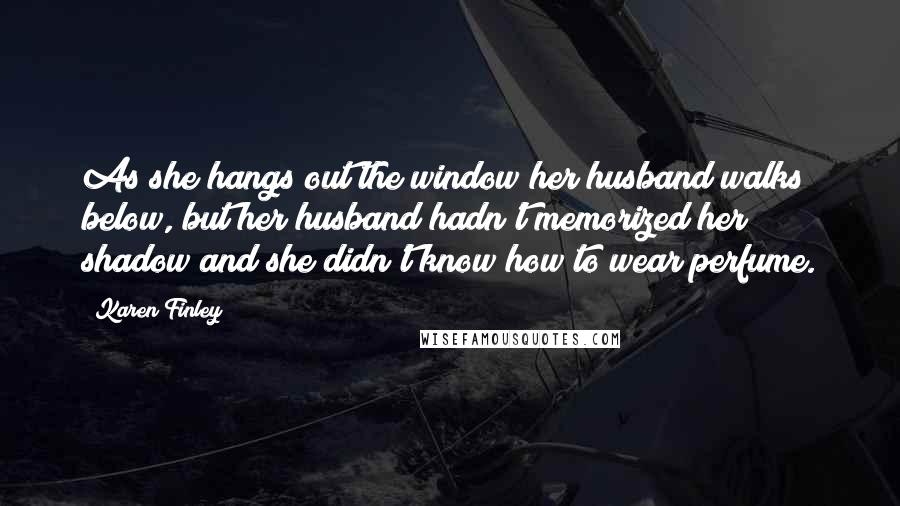 Karen Finley Quotes: As she hangs out the window her husband walks below, but her husband hadn't memorized her shadow and she didn't know how to wear perfume.