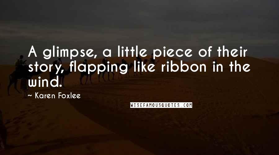 Karen Foxlee Quotes: A glimpse, a little piece of their story, flapping like ribbon in the wind.