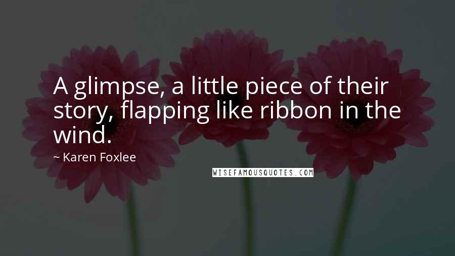 Karen Foxlee Quotes: A glimpse, a little piece of their story, flapping like ribbon in the wind.