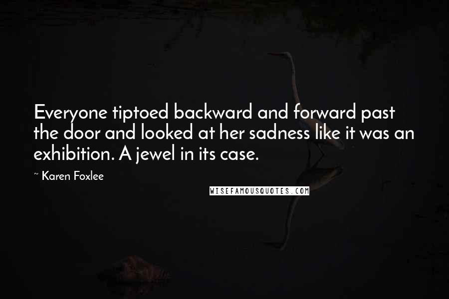 Karen Foxlee Quotes: Everyone tiptoed backward and forward past the door and looked at her sadness like it was an exhibition. A jewel in its case.