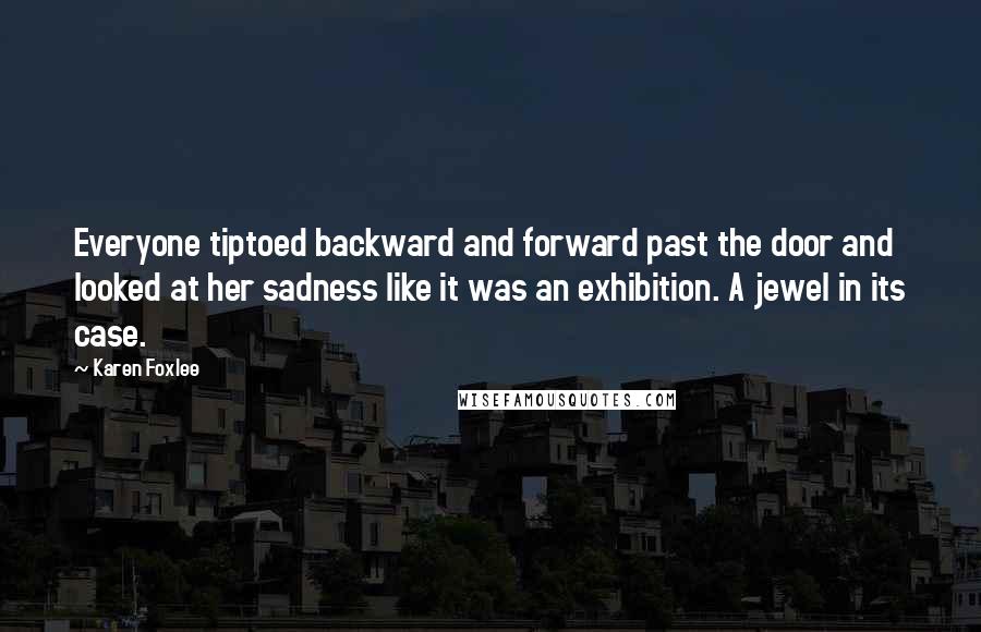 Karen Foxlee Quotes: Everyone tiptoed backward and forward past the door and looked at her sadness like it was an exhibition. A jewel in its case.