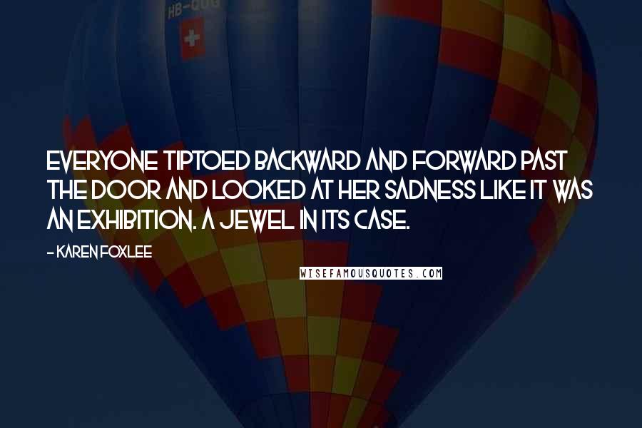 Karen Foxlee Quotes: Everyone tiptoed backward and forward past the door and looked at her sadness like it was an exhibition. A jewel in its case.