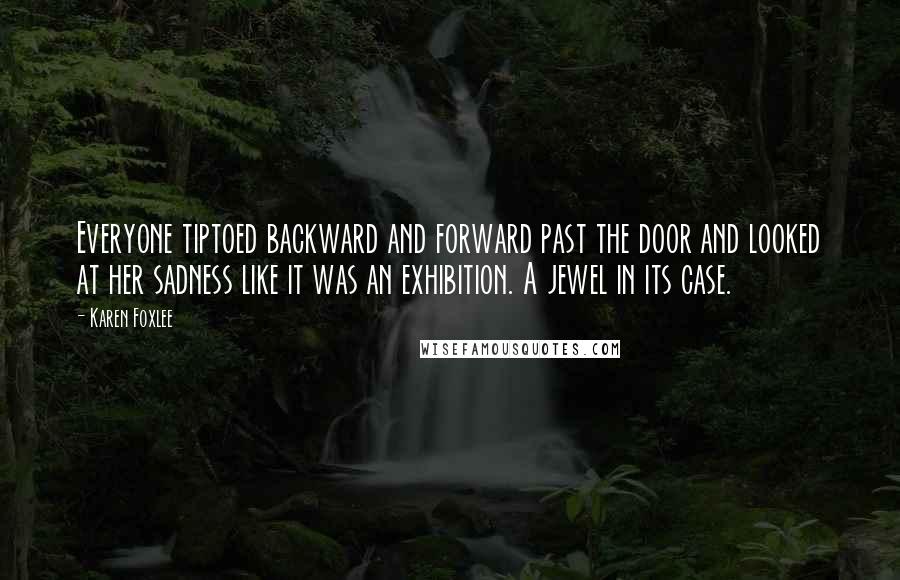 Karen Foxlee Quotes: Everyone tiptoed backward and forward past the door and looked at her sadness like it was an exhibition. A jewel in its case.