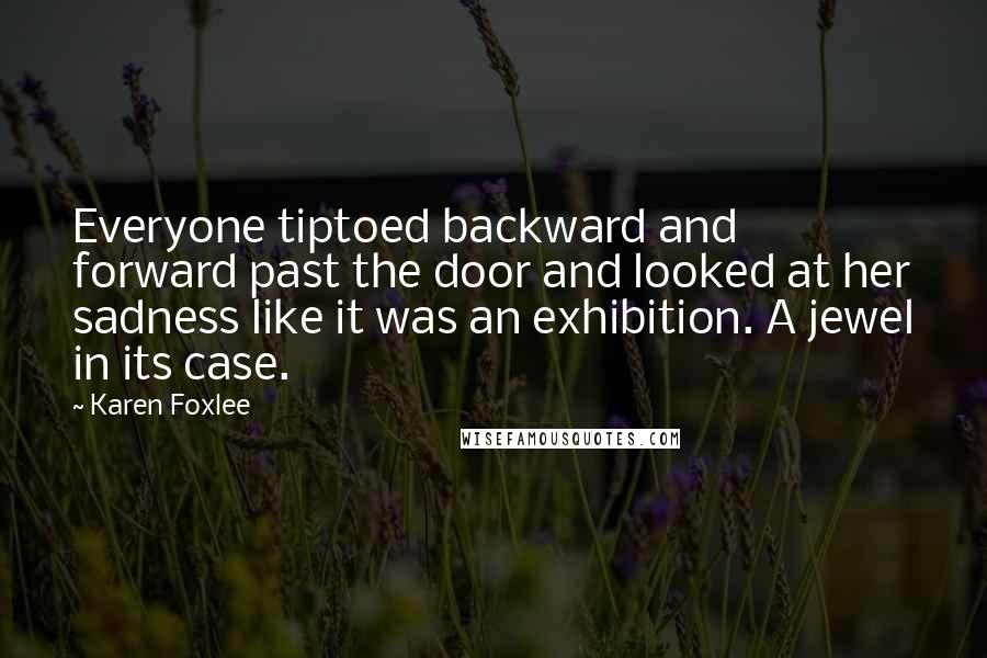 Karen Foxlee Quotes: Everyone tiptoed backward and forward past the door and looked at her sadness like it was an exhibition. A jewel in its case.
