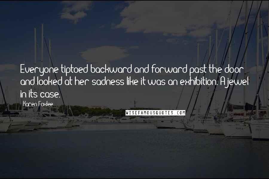Karen Foxlee Quotes: Everyone tiptoed backward and forward past the door and looked at her sadness like it was an exhibition. A jewel in its case.