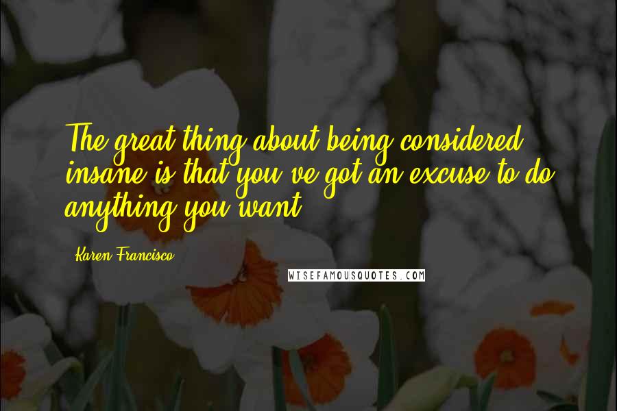 Karen Francisco Quotes: The great thing about being considered insane is that you've got an excuse to do anything you want