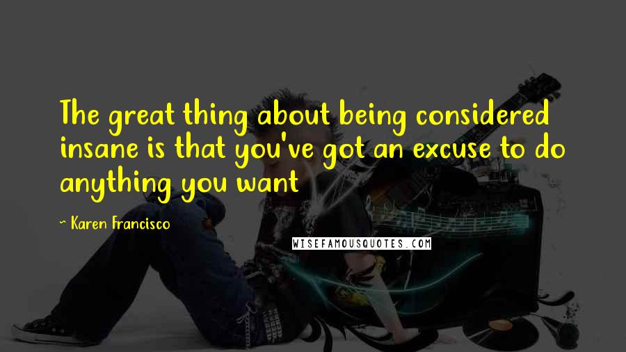 Karen Francisco Quotes: The great thing about being considered insane is that you've got an excuse to do anything you want