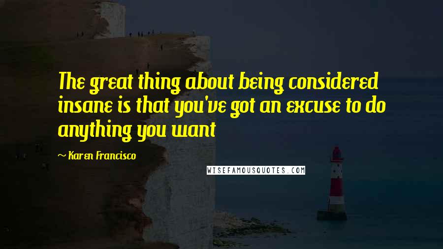 Karen Francisco Quotes: The great thing about being considered insane is that you've got an excuse to do anything you want