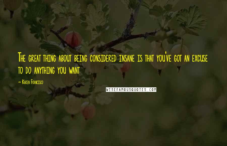 Karen Francisco Quotes: The great thing about being considered insane is that you've got an excuse to do anything you want