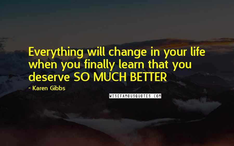 Karen Gibbs Quotes: Everything will change in your life when you finally learn that you deserve SO MUCH BETTER