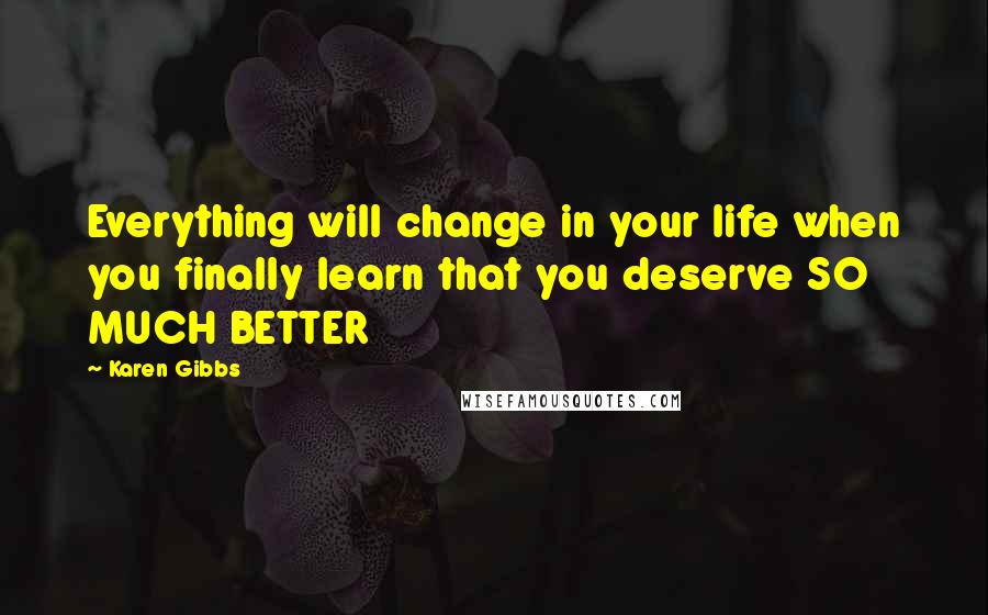 Karen Gibbs Quotes: Everything will change in your life when you finally learn that you deserve SO MUCH BETTER