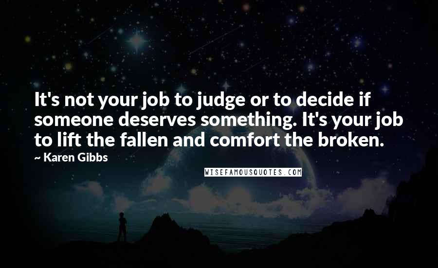 Karen Gibbs Quotes: It's not your job to judge or to decide if someone deserves something. It's your job to lift the fallen and comfort the broken.
