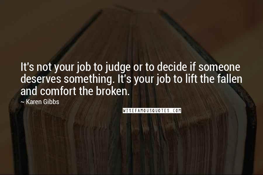 Karen Gibbs Quotes: It's not your job to judge or to decide if someone deserves something. It's your job to lift the fallen and comfort the broken.