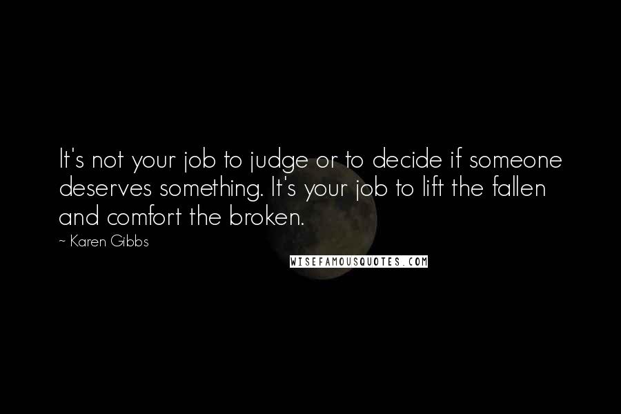 Karen Gibbs Quotes: It's not your job to judge or to decide if someone deserves something. It's your job to lift the fallen and comfort the broken.
