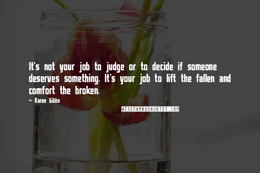 Karen Gibbs Quotes: It's not your job to judge or to decide if someone deserves something. It's your job to lift the fallen and comfort the broken.