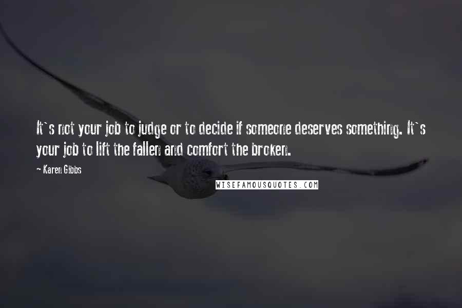 Karen Gibbs Quotes: It's not your job to judge or to decide if someone deserves something. It's your job to lift the fallen and comfort the broken.