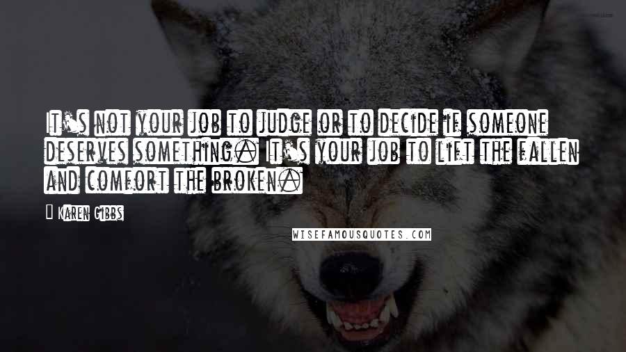 Karen Gibbs Quotes: It's not your job to judge or to decide if someone deserves something. It's your job to lift the fallen and comfort the broken.