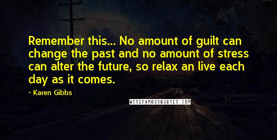 Karen Gibbs Quotes: Remember this... No amount of guilt can change the past and no amount of stress can alter the future, so relax an live each day as it comes.