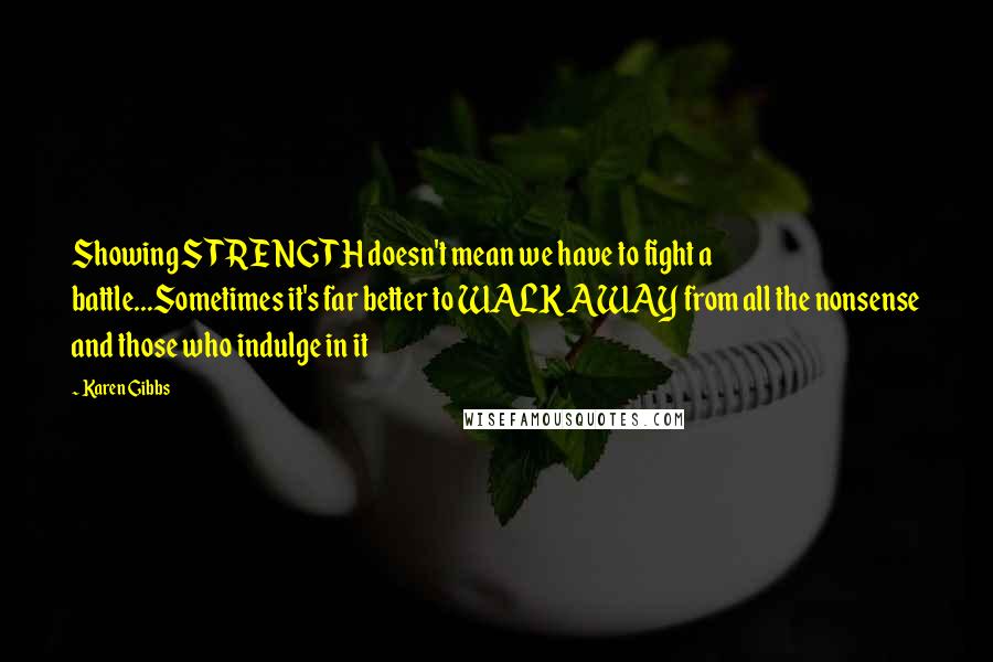 Karen Gibbs Quotes: Showing STRENGTH doesn't mean we have to fight a battle...Sometimes it's far better to WALK AWAY from all the nonsense and those who indulge in it