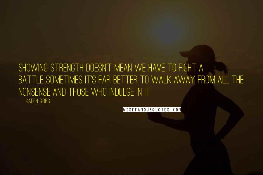 Karen Gibbs Quotes: Showing STRENGTH doesn't mean we have to fight a battle...Sometimes it's far better to WALK AWAY from all the nonsense and those who indulge in it