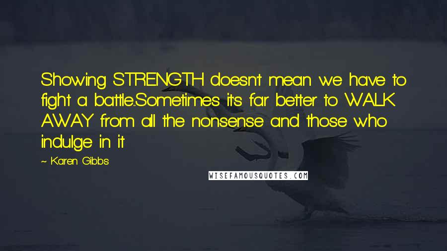 Karen Gibbs Quotes: Showing STRENGTH doesn't mean we have to fight a battle...Sometimes it's far better to WALK AWAY from all the nonsense and those who indulge in it