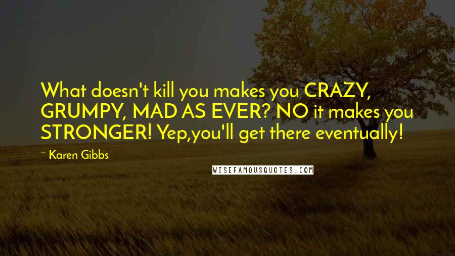 Karen Gibbs Quotes: What doesn't kill you makes you CRAZY, GRUMPY, MAD AS EVER? NO it makes you STRONGER! Yep,you'll get there eventually!