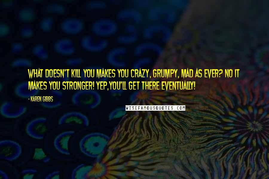 Karen Gibbs Quotes: What doesn't kill you makes you CRAZY, GRUMPY, MAD AS EVER? NO it makes you STRONGER! Yep,you'll get there eventually!