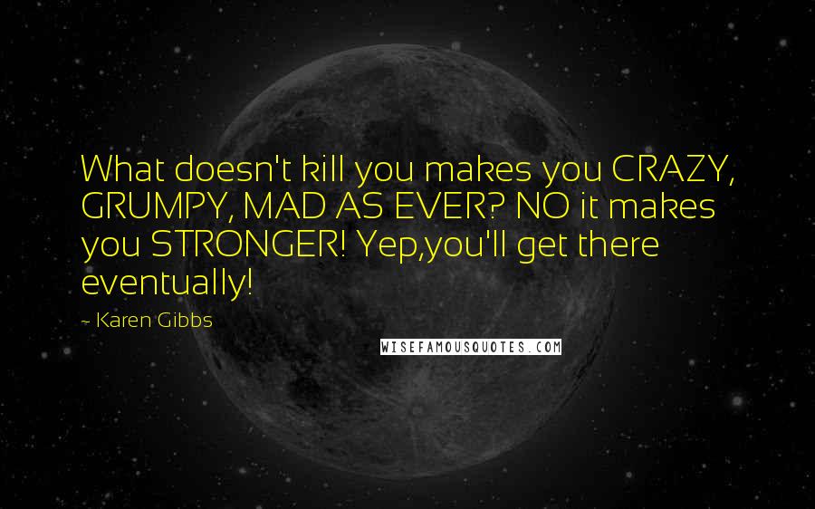 Karen Gibbs Quotes: What doesn't kill you makes you CRAZY, GRUMPY, MAD AS EVER? NO it makes you STRONGER! Yep,you'll get there eventually!