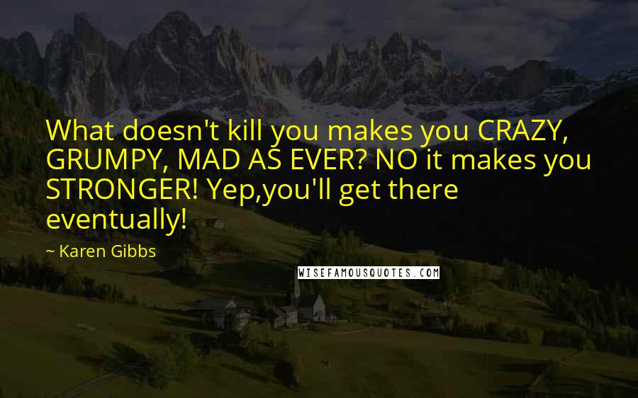 Karen Gibbs Quotes: What doesn't kill you makes you CRAZY, GRUMPY, MAD AS EVER? NO it makes you STRONGER! Yep,you'll get there eventually!