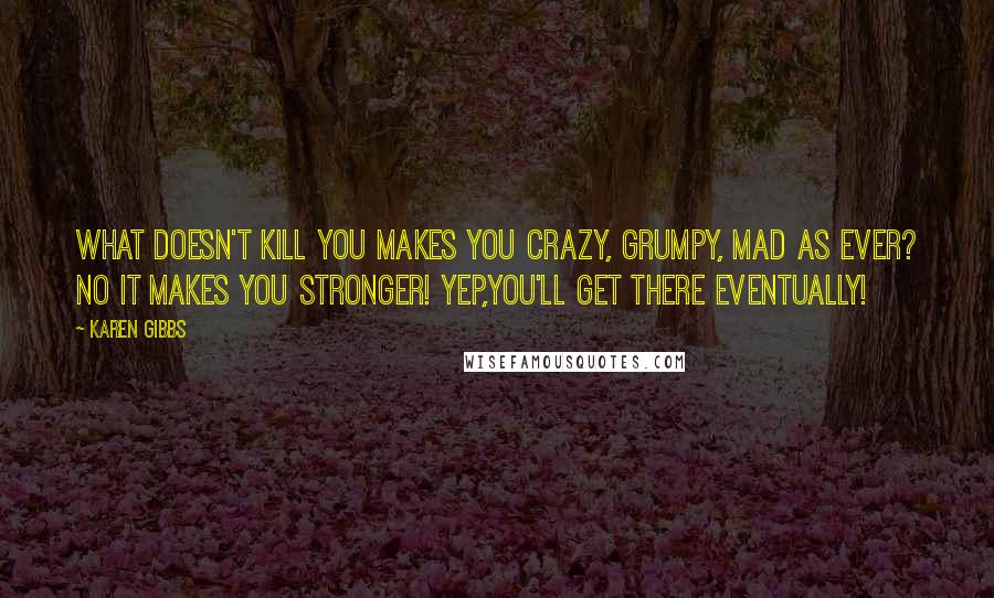 Karen Gibbs Quotes: What doesn't kill you makes you CRAZY, GRUMPY, MAD AS EVER? NO it makes you STRONGER! Yep,you'll get there eventually!