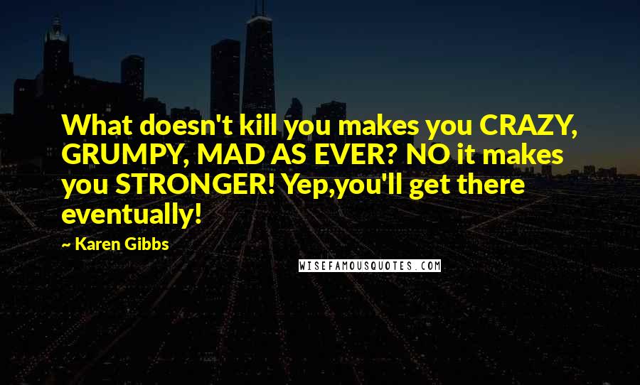 Karen Gibbs Quotes: What doesn't kill you makes you CRAZY, GRUMPY, MAD AS EVER? NO it makes you STRONGER! Yep,you'll get there eventually!